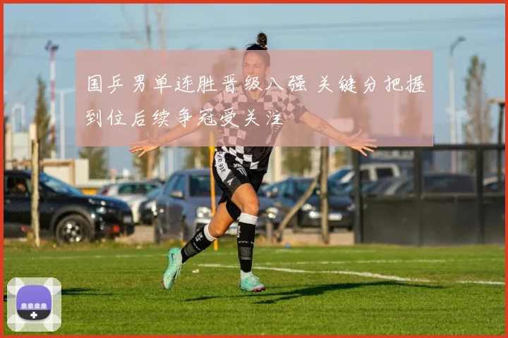 国乒男单连胜晋级八强 关键分把握到位后续争冠受关注