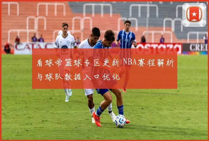 看球帝篮球专区更新 NBA赛程解析与球队数据入口优化