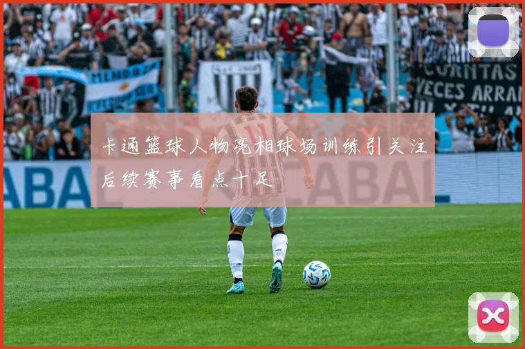 卡通篮球人物亮相球场训练引关注后续赛事看点十足