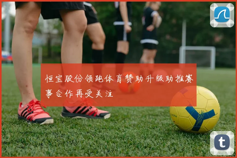 恒宝股份领跑体育赞助升级助推赛事合作再受关注