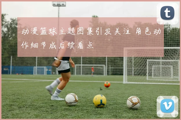 动漫篮球主题图集引发关注 角色动作细节成后续看点