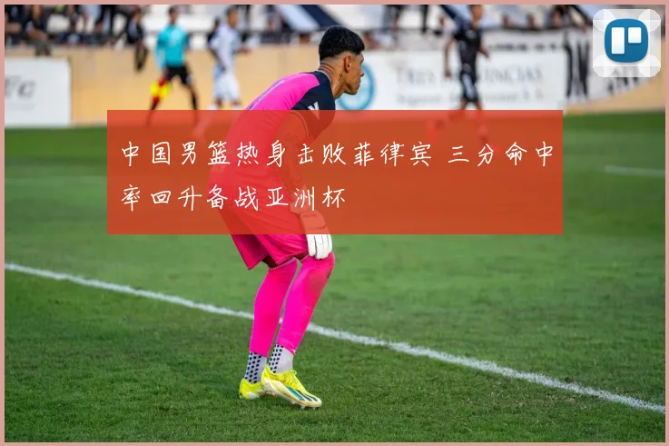 中国男篮热身击败菲律宾 三分命中率回升备战亚洲杯