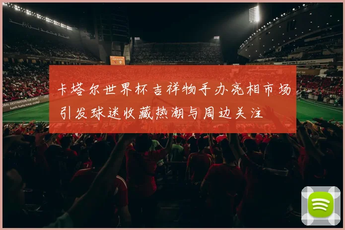 卡塔尔世界杯吉祥物手办亮相市场 引发球迷收藏热潮与周边关注