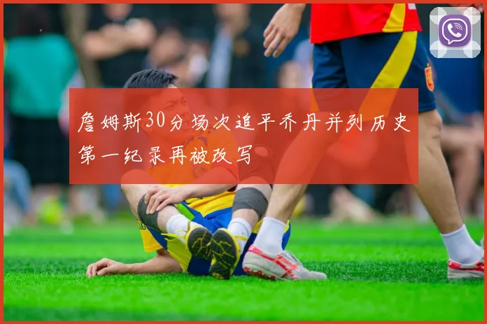 詹姆斯30分场次追平乔丹并列历史第一纪录再被改写